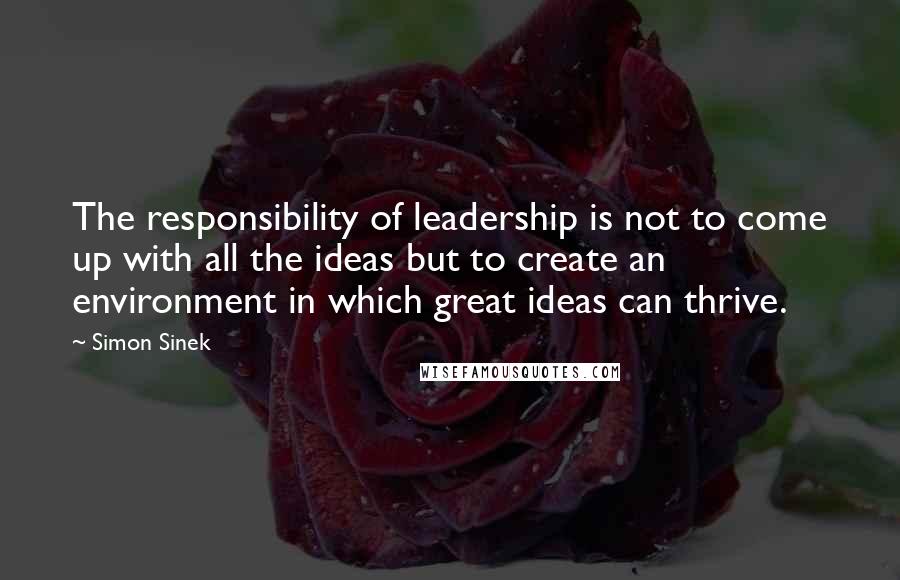 Simon Sinek Quotes: The responsibility of leadership is not to come up with all the ideas but to create an environment in which great ideas can thrive.