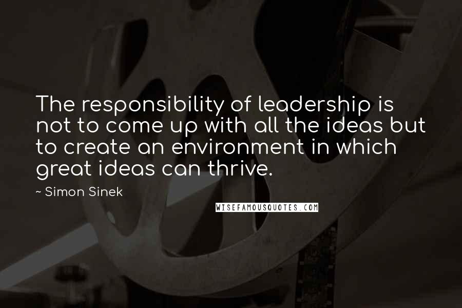 Simon Sinek Quotes: The responsibility of leadership is not to come up with all the ideas but to create an environment in which great ideas can thrive.