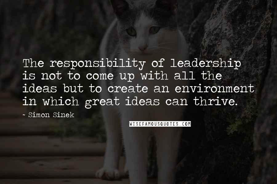 Simon Sinek Quotes: The responsibility of leadership is not to come up with all the ideas but to create an environment in which great ideas can thrive.