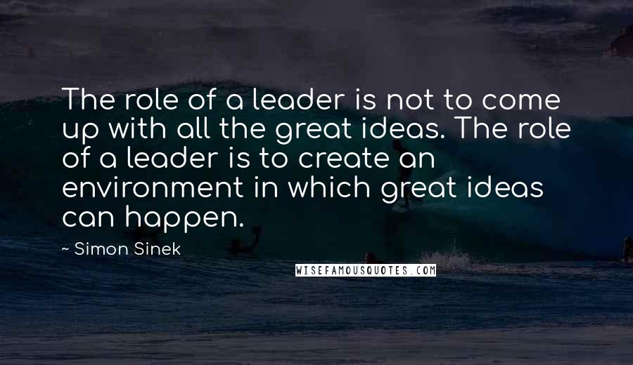 Simon Sinek Quotes: The role of a leader is not to come up with all the great ideas. The role of a leader is to create an environment in which great ideas can happen.