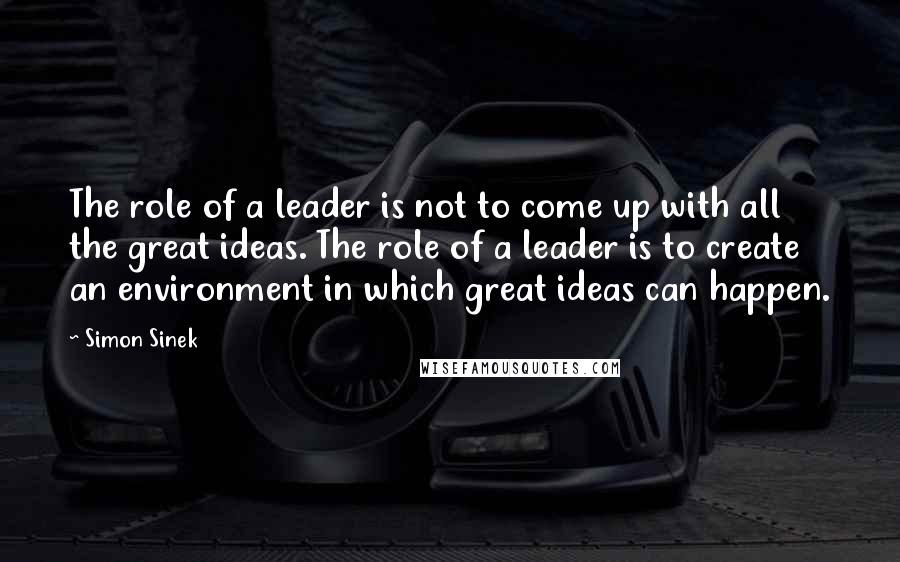 Simon Sinek Quotes: The role of a leader is not to come up with all the great ideas. The role of a leader is to create an environment in which great ideas can happen.