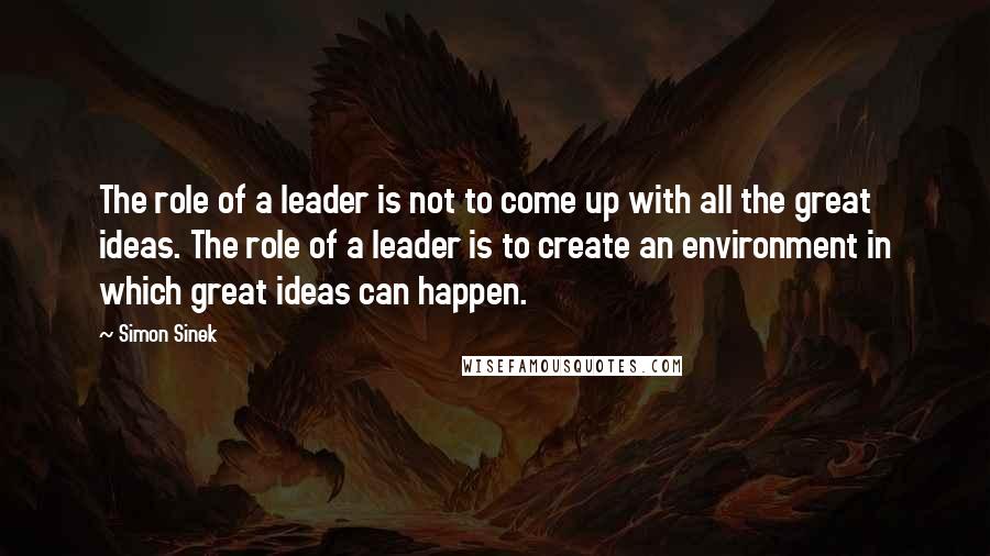 Simon Sinek Quotes: The role of a leader is not to come up with all the great ideas. The role of a leader is to create an environment in which great ideas can happen.