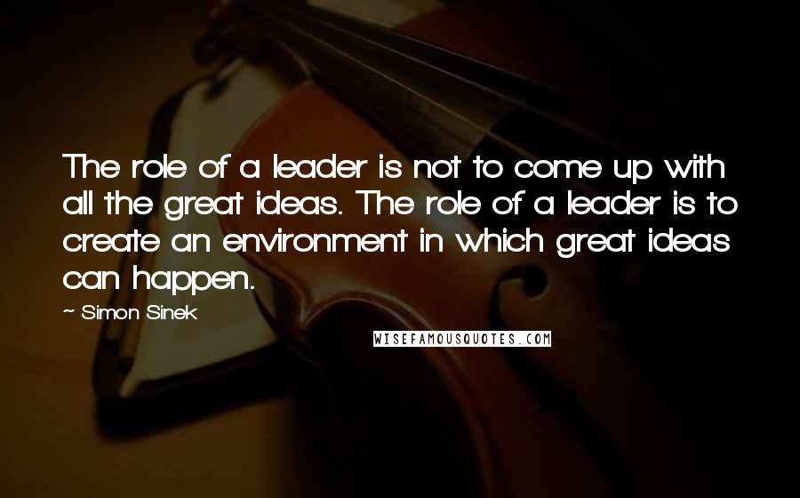 Simon Sinek Quotes: The role of a leader is not to come up with all the great ideas. The role of a leader is to create an environment in which great ideas can happen.