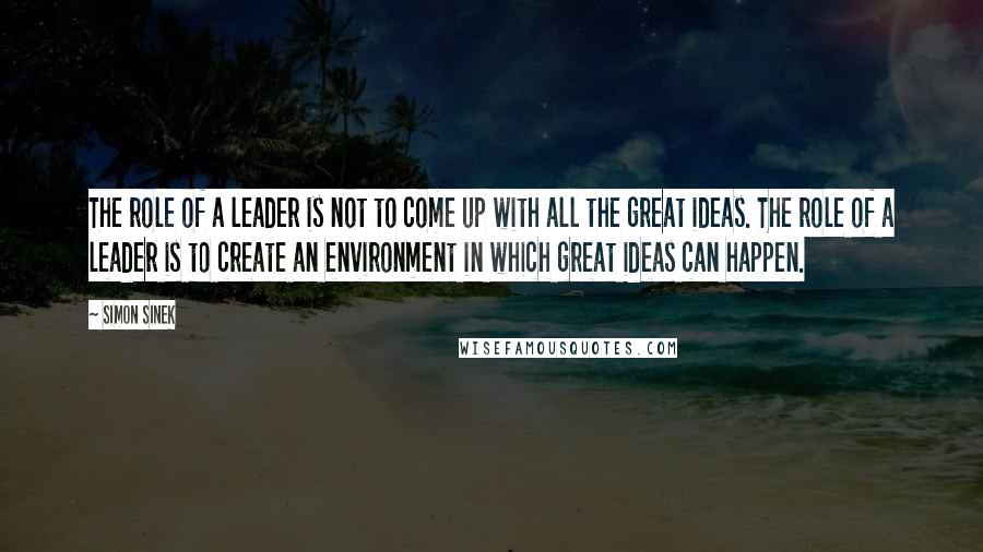 Simon Sinek Quotes: The role of a leader is not to come up with all the great ideas. The role of a leader is to create an environment in which great ideas can happen.