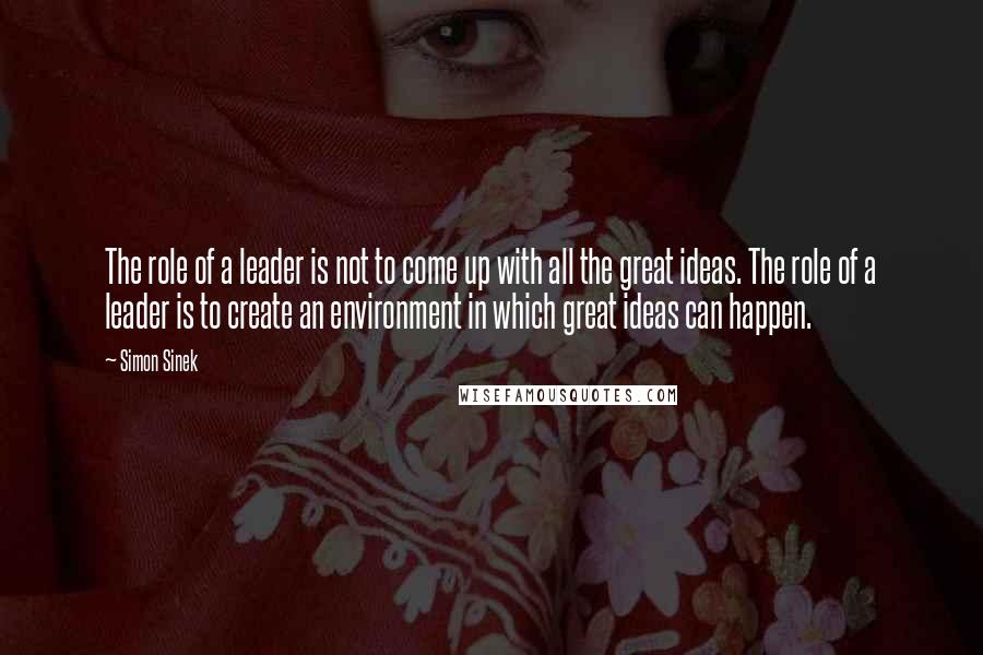 Simon Sinek Quotes: The role of a leader is not to come up with all the great ideas. The role of a leader is to create an environment in which great ideas can happen.