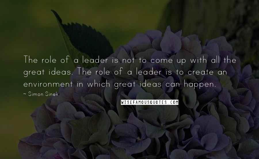 Simon Sinek Quotes: The role of a leader is not to come up with all the great ideas. The role of a leader is to create an environment in which great ideas can happen.