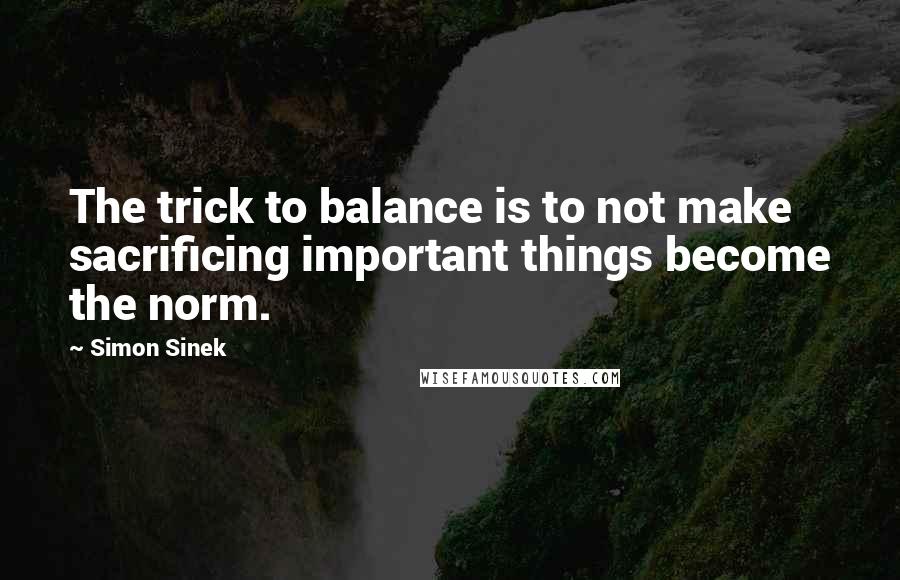 Simon Sinek Quotes: The trick to balance is to not make sacrificing important things become the norm.