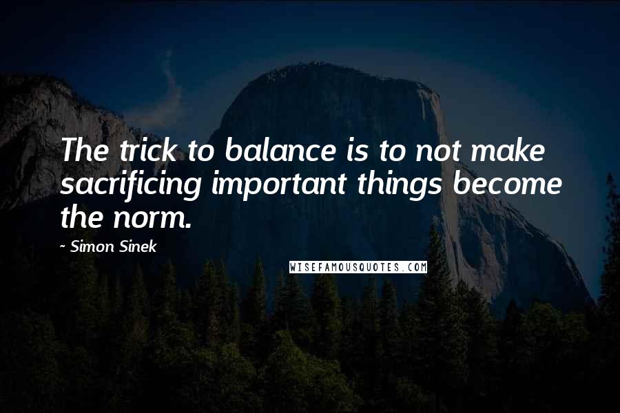 Simon Sinek Quotes: The trick to balance is to not make sacrificing important things become the norm.