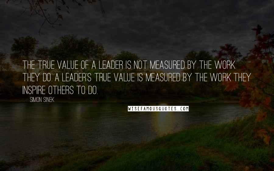 Simon Sinek Quotes: The true value of a leader is not measured by the work they do. A leader's true value is measured by the work they inspire others to do.
