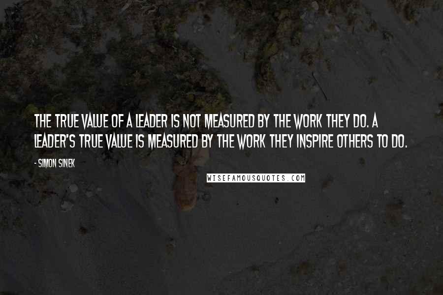 Simon Sinek Quotes: The true value of a leader is not measured by the work they do. A leader's true value is measured by the work they inspire others to do.