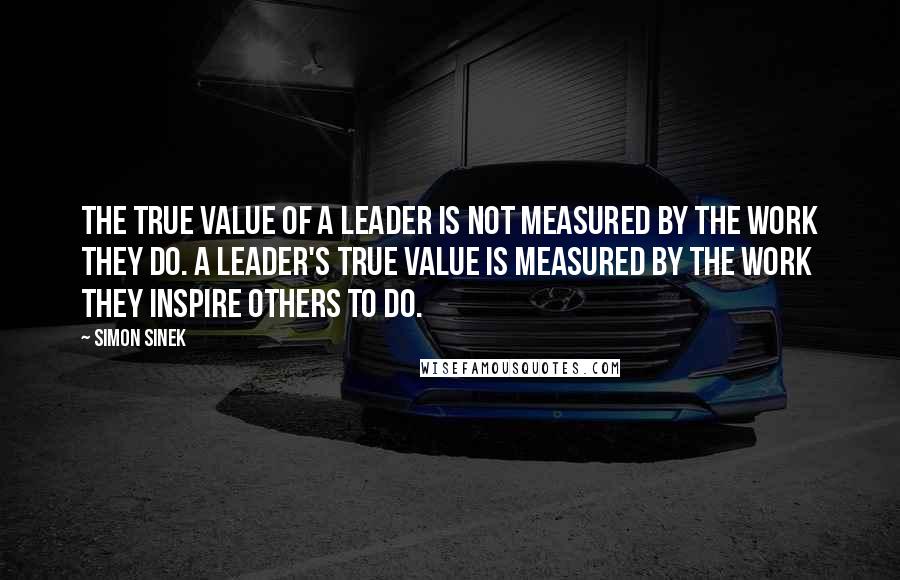 Simon Sinek Quotes: The true value of a leader is not measured by the work they do. A leader's true value is measured by the work they inspire others to do.
