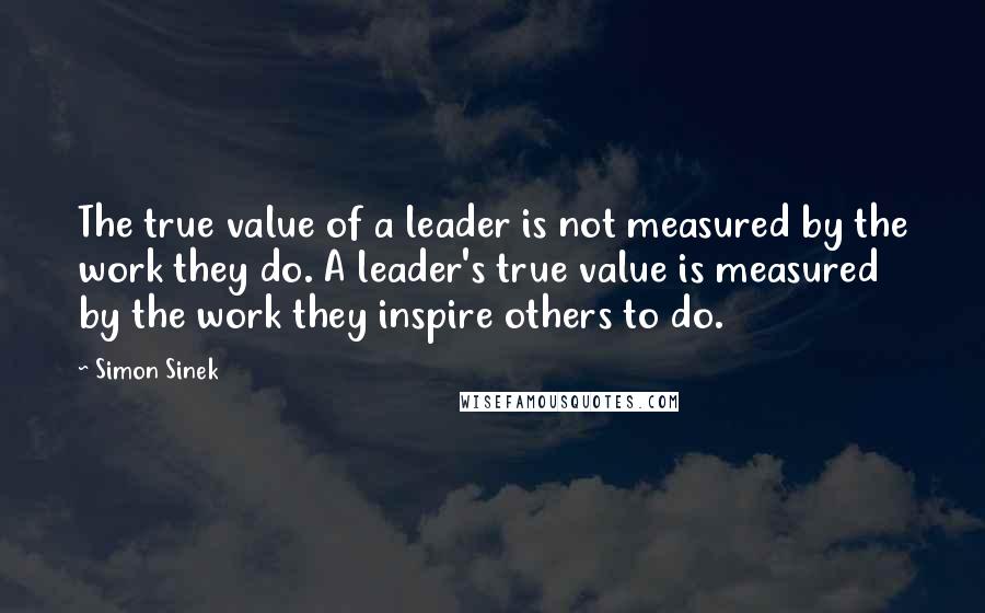Simon Sinek Quotes: The true value of a leader is not measured by the work they do. A leader's true value is measured by the work they inspire others to do.
