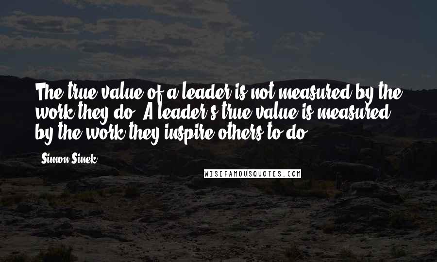 Simon Sinek Quotes: The true value of a leader is not measured by the work they do. A leader's true value is measured by the work they inspire others to do.