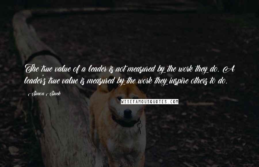 Simon Sinek Quotes: The true value of a leader is not measured by the work they do. A leader's true value is measured by the work they inspire others to do.
