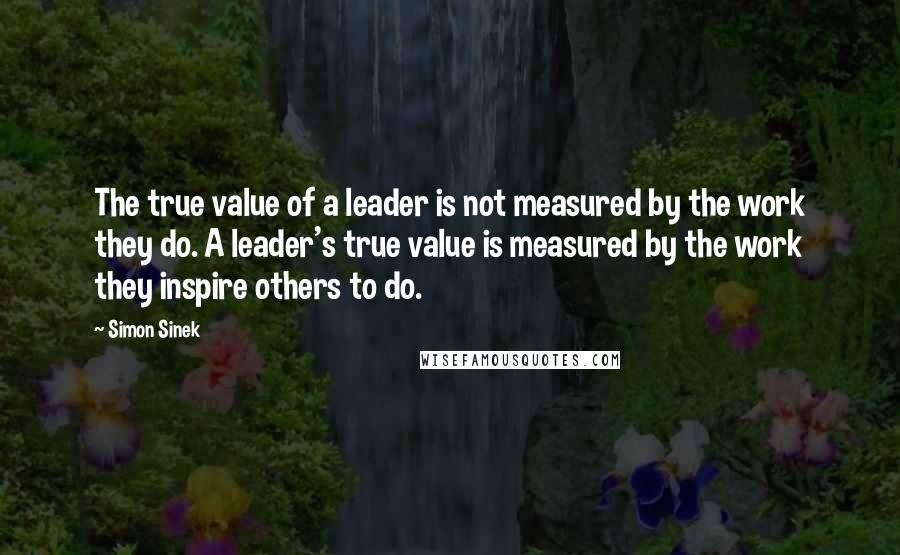Simon Sinek Quotes: The true value of a leader is not measured by the work they do. A leader's true value is measured by the work they inspire others to do.