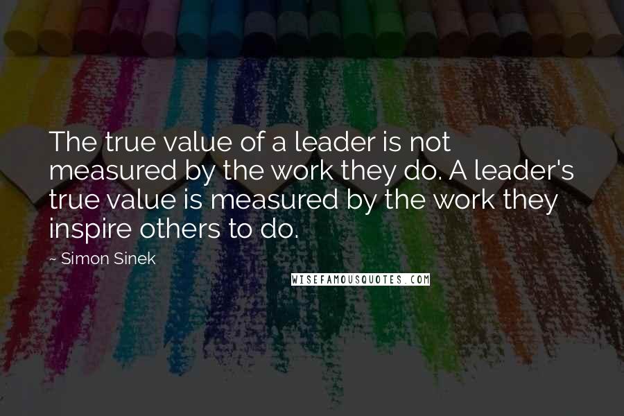 Simon Sinek Quotes: The true value of a leader is not measured by the work they do. A leader's true value is measured by the work they inspire others to do.