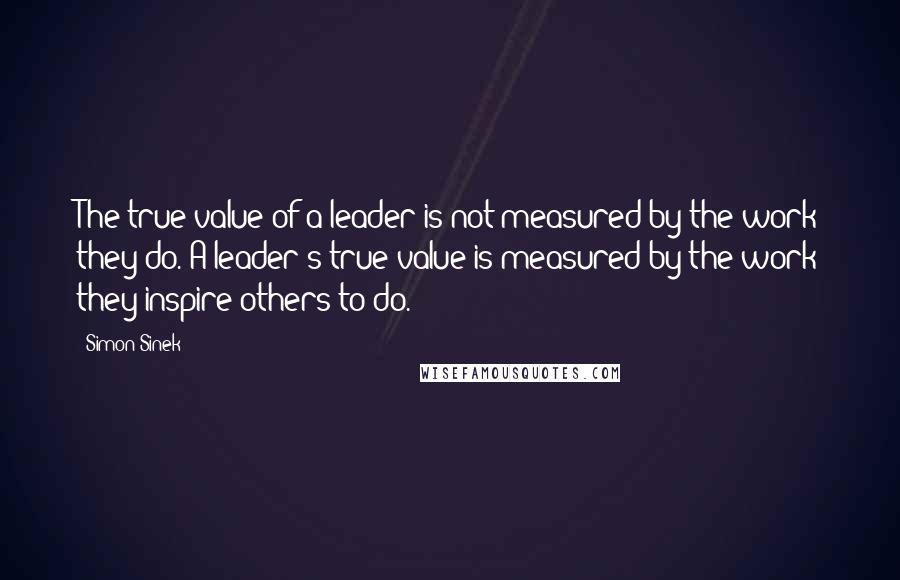 Simon Sinek Quotes: The true value of a leader is not measured by the work they do. A leader's true value is measured by the work they inspire others to do.