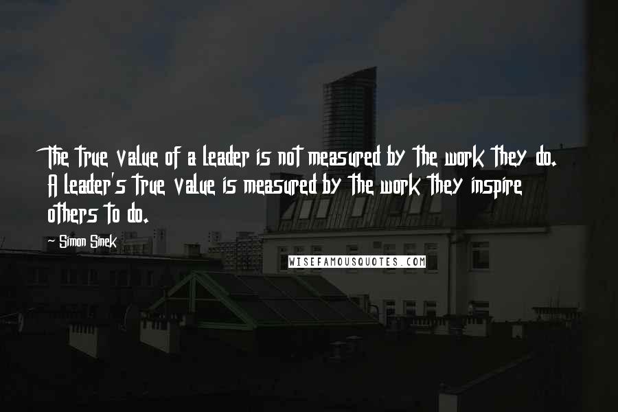 Simon Sinek Quotes: The true value of a leader is not measured by the work they do. A leader's true value is measured by the work they inspire others to do.