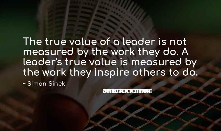 Simon Sinek Quotes: The true value of a leader is not measured by the work they do. A leader's true value is measured by the work they inspire others to do.