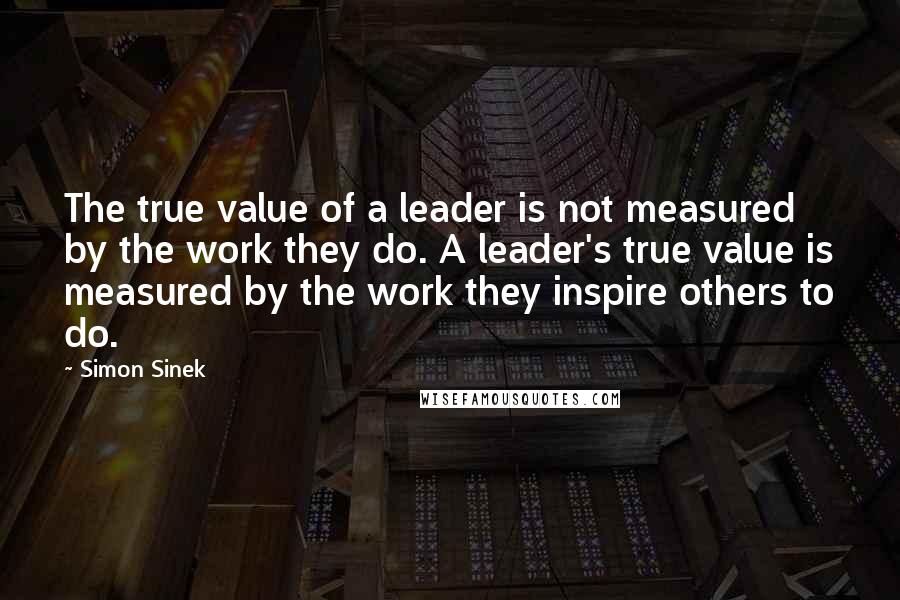 Simon Sinek Quotes: The true value of a leader is not measured by the work they do. A leader's true value is measured by the work they inspire others to do.