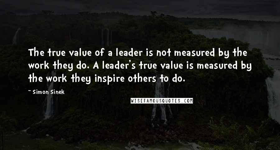 Simon Sinek Quotes: The true value of a leader is not measured by the work they do. A leader's true value is measured by the work they inspire others to do.
