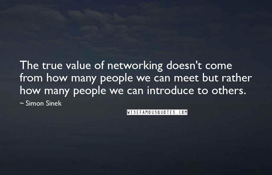 Simon Sinek Quotes: The true value of networking doesn't come from how many people we can meet but rather how many people we can introduce to others.