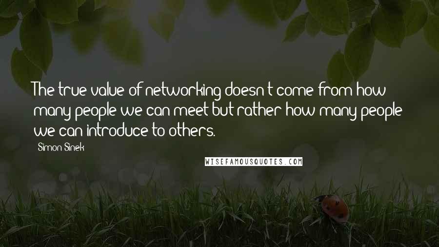 Simon Sinek Quotes: The true value of networking doesn't come from how many people we can meet but rather how many people we can introduce to others.