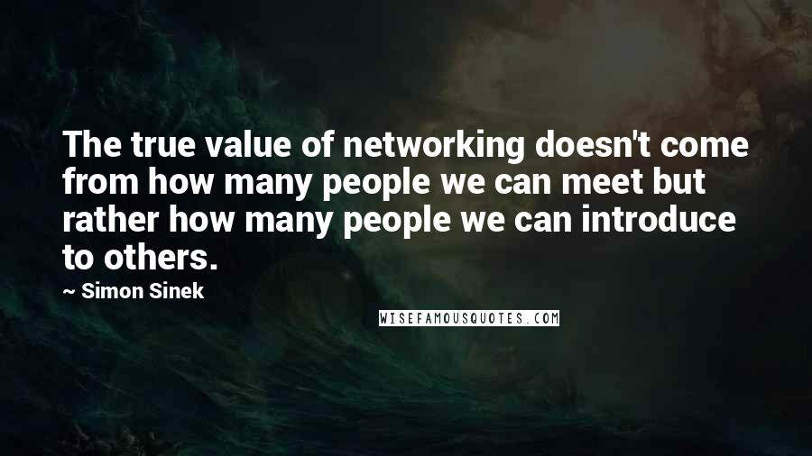 Simon Sinek Quotes: The true value of networking doesn't come from how many people we can meet but rather how many people we can introduce to others.