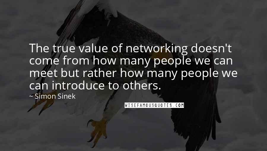 Simon Sinek Quotes: The true value of networking doesn't come from how many people we can meet but rather how many people we can introduce to others.