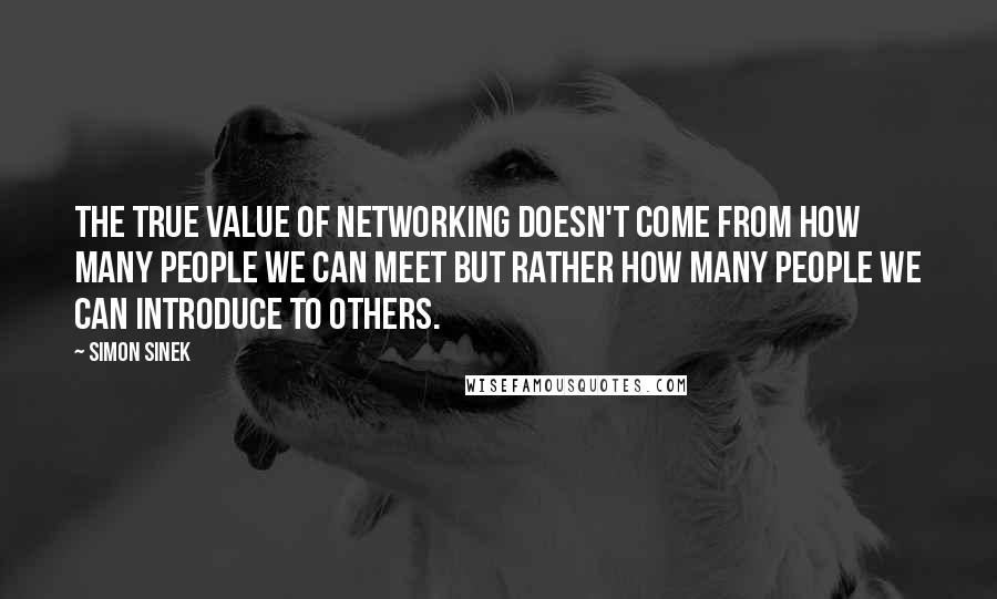 Simon Sinek Quotes: The true value of networking doesn't come from how many people we can meet but rather how many people we can introduce to others.