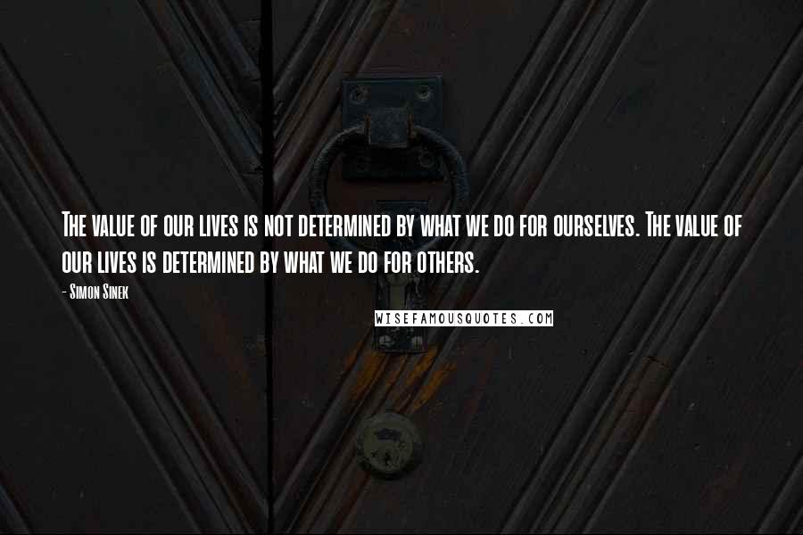 Simon Sinek Quotes: The value of our lives is not determined by what we do for ourselves. The value of our lives is determined by what we do for others.