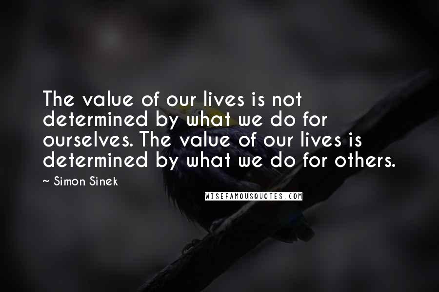 Simon Sinek Quotes: The value of our lives is not determined by what we do for ourselves. The value of our lives is determined by what we do for others.