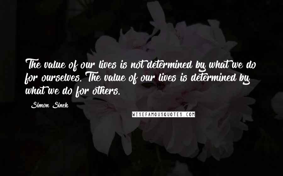 Simon Sinek Quotes: The value of our lives is not determined by what we do for ourselves. The value of our lives is determined by what we do for others.