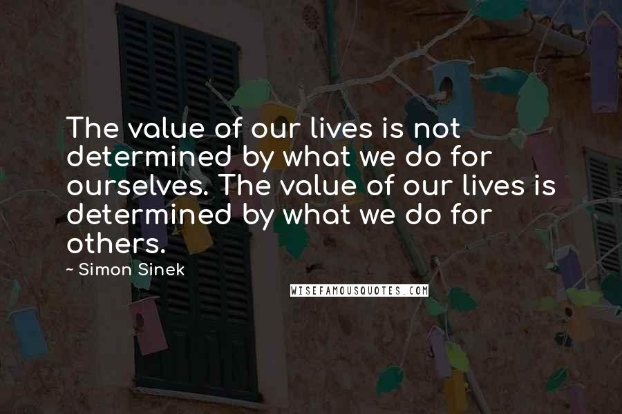 Simon Sinek Quotes: The value of our lives is not determined by what we do for ourselves. The value of our lives is determined by what we do for others.