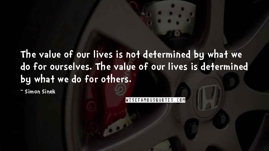 Simon Sinek Quotes: The value of our lives is not determined by what we do for ourselves. The value of our lives is determined by what we do for others.