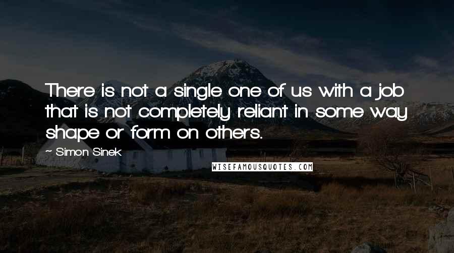 Simon Sinek Quotes: There is not a single one of us with a job that is not completely reliant in some way shape or form on others.