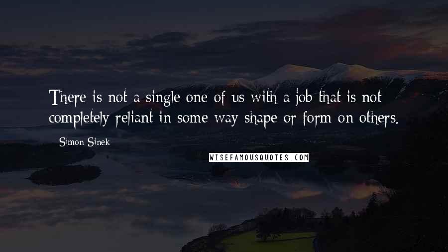 Simon Sinek Quotes: There is not a single one of us with a job that is not completely reliant in some way shape or form on others.
