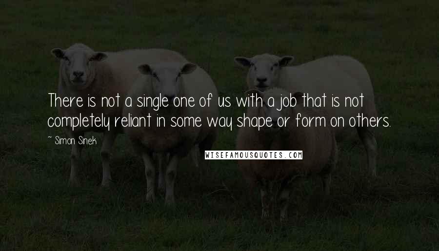 Simon Sinek Quotes: There is not a single one of us with a job that is not completely reliant in some way shape or form on others.