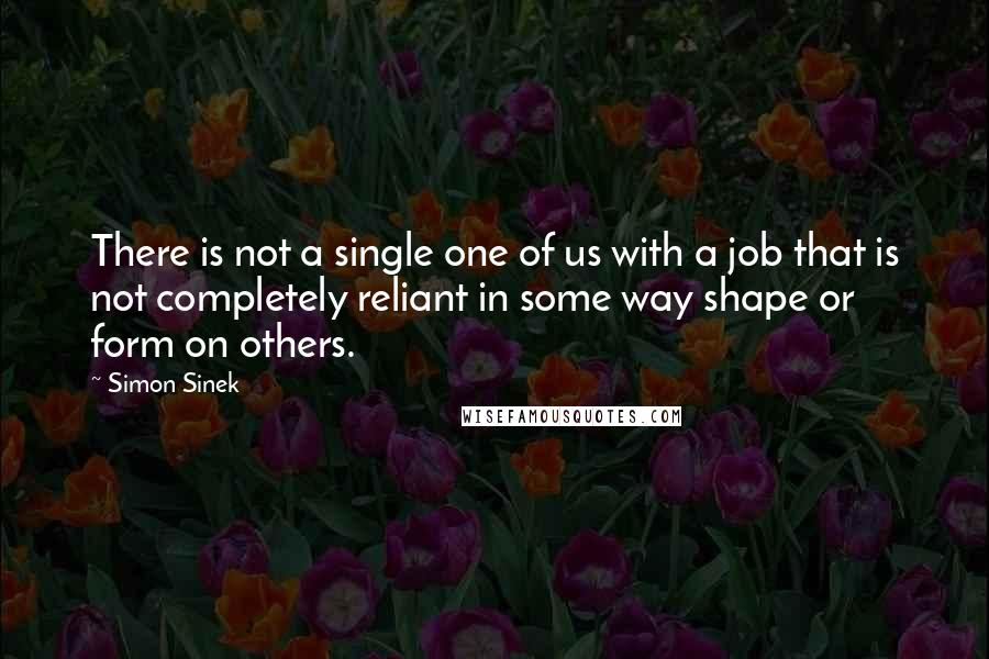 Simon Sinek Quotes: There is not a single one of us with a job that is not completely reliant in some way shape or form on others.