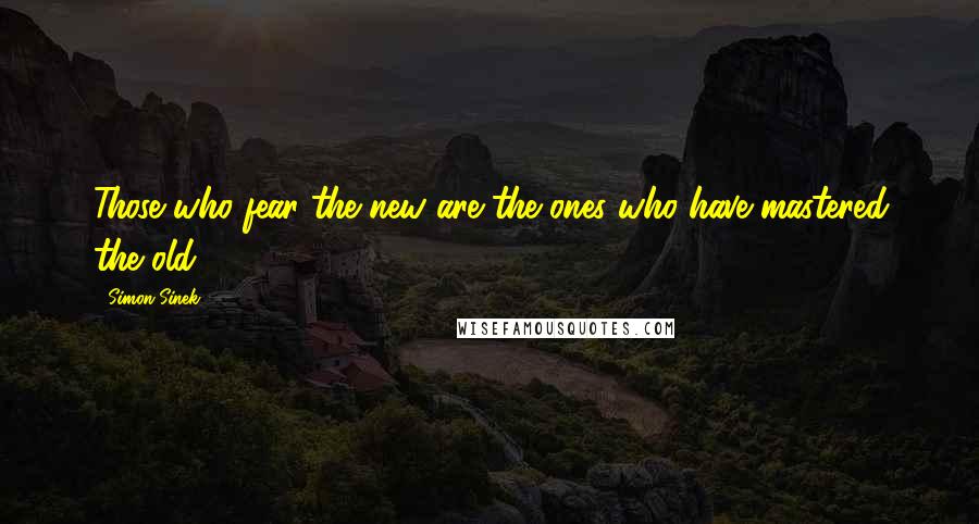 Simon Sinek Quotes: Those who fear the new are the ones who have mastered the old.