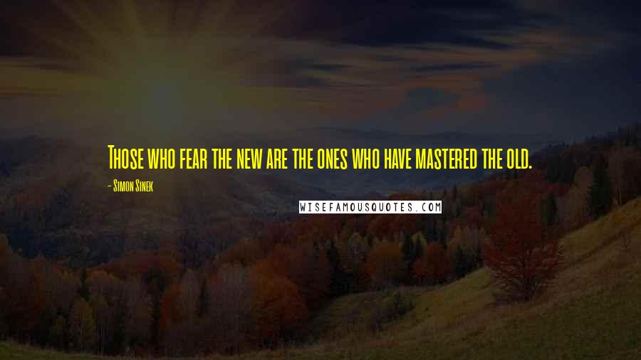 Simon Sinek Quotes: Those who fear the new are the ones who have mastered the old.