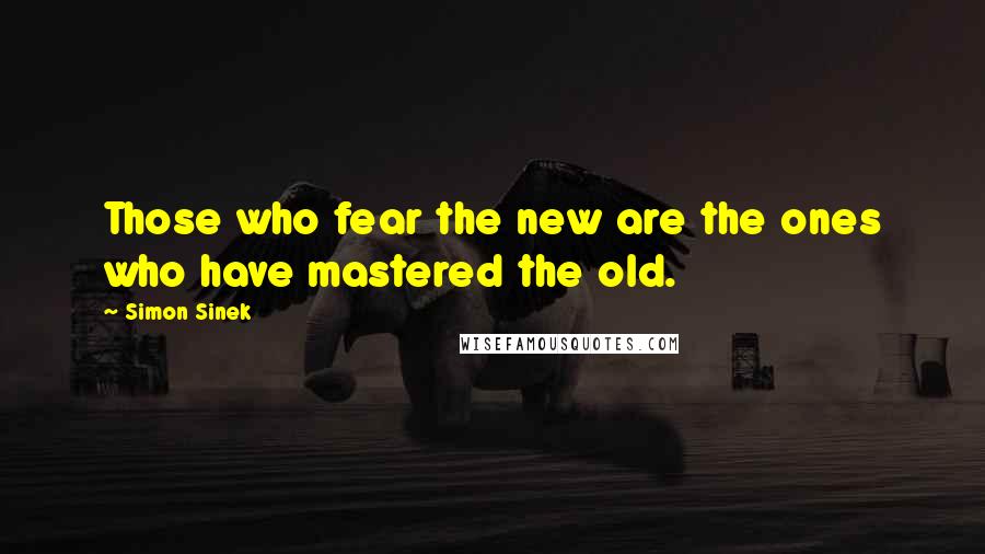 Simon Sinek Quotes: Those who fear the new are the ones who have mastered the old.