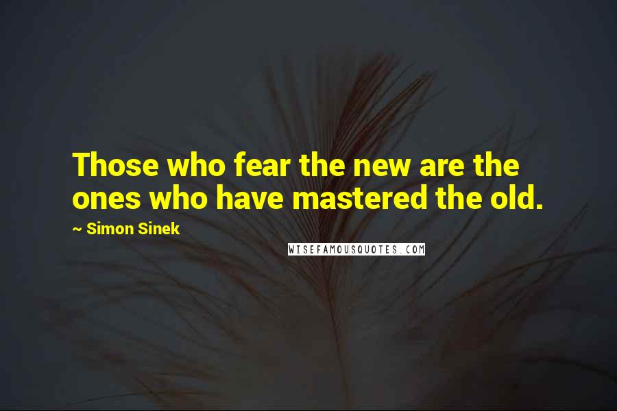 Simon Sinek Quotes: Those who fear the new are the ones who have mastered the old.