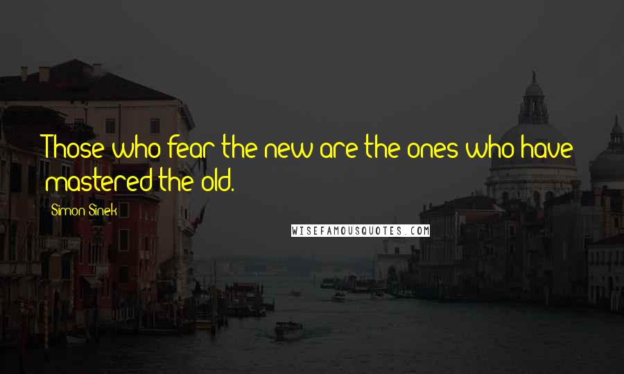 Simon Sinek Quotes: Those who fear the new are the ones who have mastered the old.