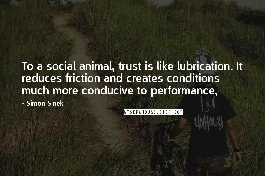 Simon Sinek Quotes: To a social animal, trust is like lubrication. It reduces friction and creates conditions much more conducive to performance,