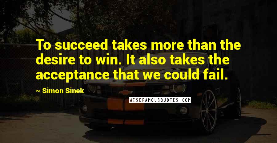 Simon Sinek Quotes: To succeed takes more than the desire to win. It also takes the acceptance that we could fail.