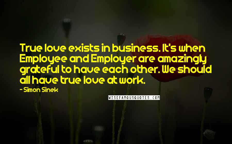 Simon Sinek Quotes: True love exists in business. It's when Employee and Employer are amazingly grateful to have each other. We should all have true love at work.