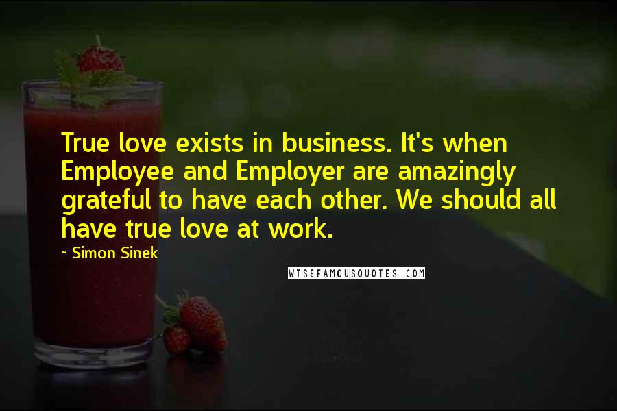 Simon Sinek Quotes: True love exists in business. It's when Employee and Employer are amazingly grateful to have each other. We should all have true love at work.