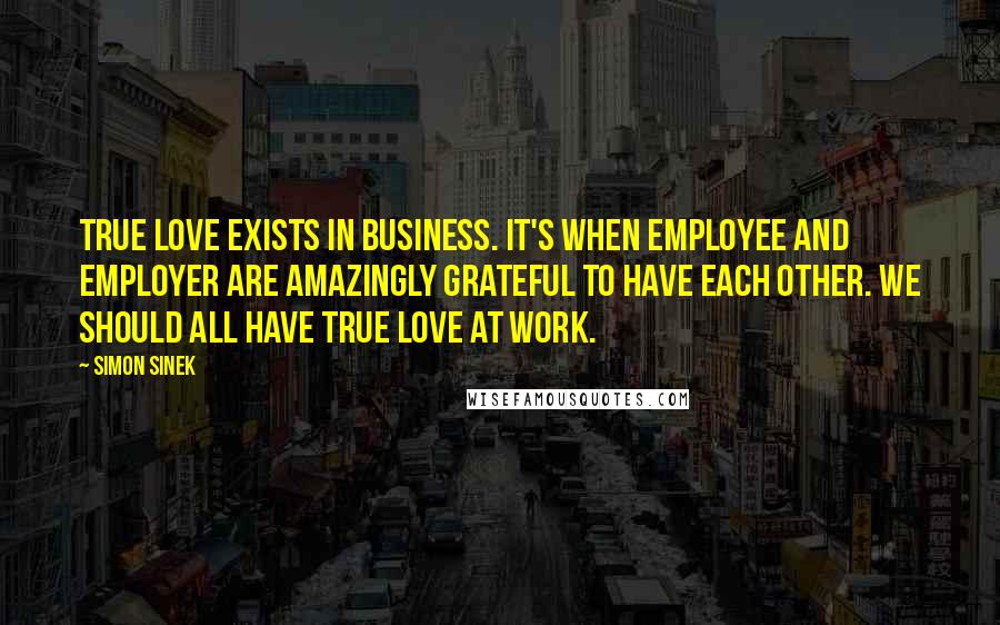 Simon Sinek Quotes: True love exists in business. It's when Employee and Employer are amazingly grateful to have each other. We should all have true love at work.