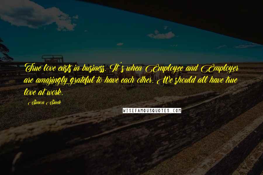 Simon Sinek Quotes: True love exists in business. It's when Employee and Employer are amazingly grateful to have each other. We should all have true love at work.